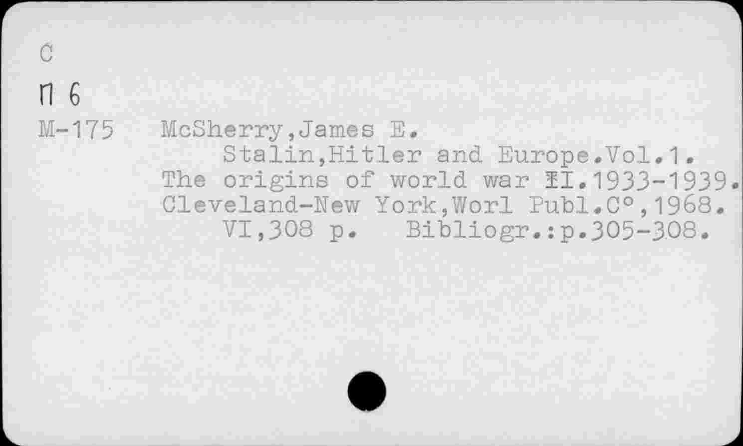 ﻿c
n 6
M-175
McSherry,James E.
Stalin,Hitler and Europe.Vol.1. The origins of world war 11.1933-1939. Cleveland-New York,Wor.l Publ.C0,1968.
VI,308 p. Bibliogr.:p.305-308.